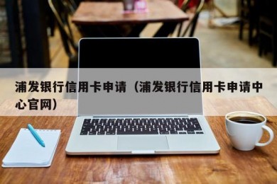 浦发银行信用卡申请（浦发银行信用卡申请中心官网）